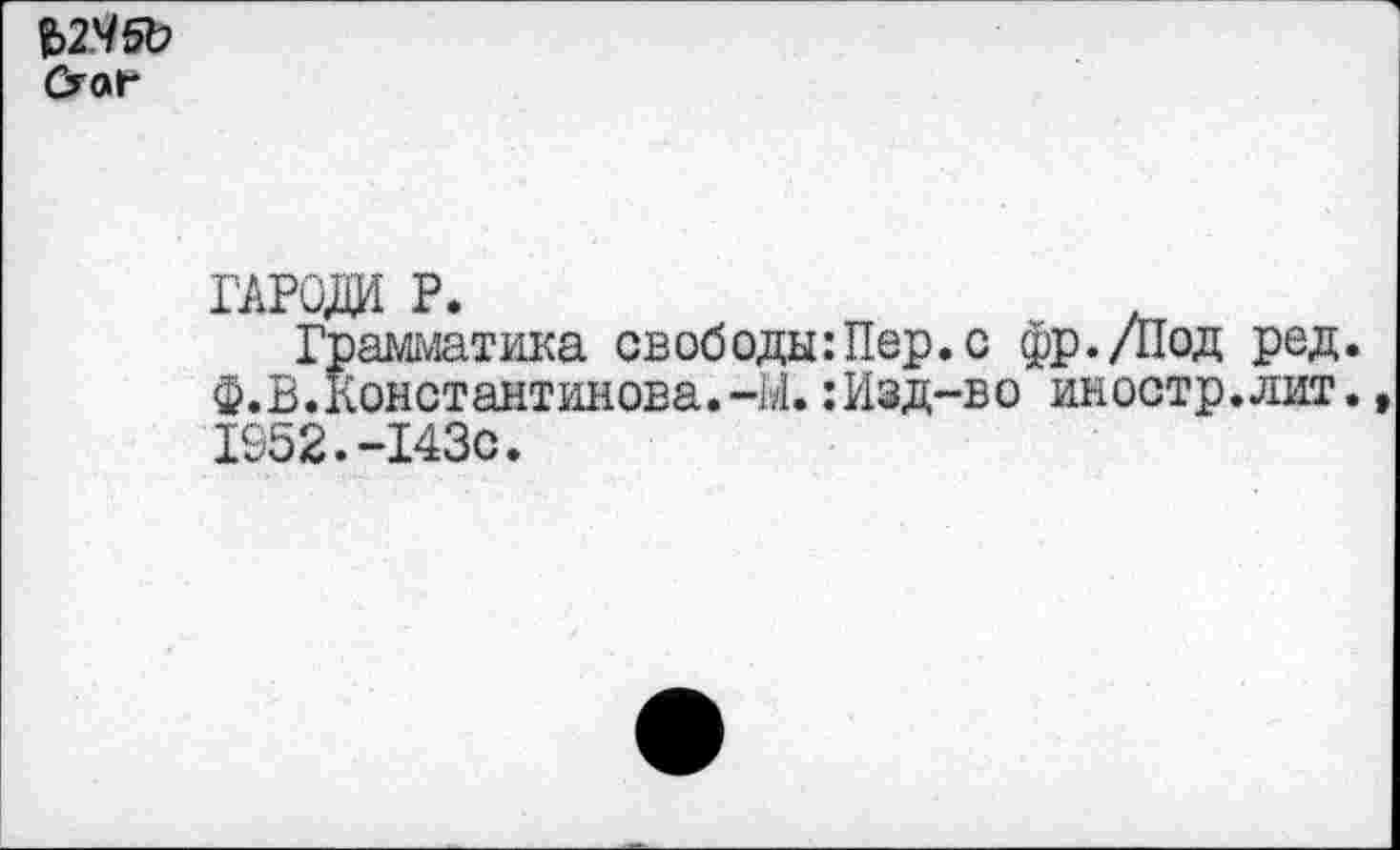 ﻿Ъ2Ч5Ъ
гароди р.
Грамматика свободы:Пер.с фр./Под ред. ф. В. Константинова.-М.:Изд-во иностр.лит., 1952.-143с.